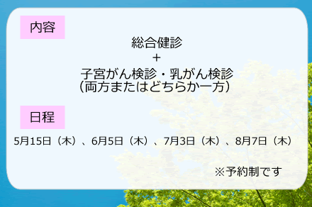 内容：総合検診＋子宮がん検診・乳がん検診（両方またはどちらか一方）、日程：5月16日（木曜日）、6月6日（木曜日）、7月4日（木曜日）、8月1日（木曜日）　※予約制です